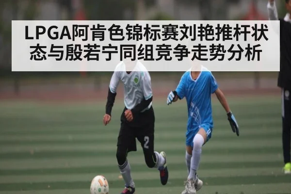 LPGA阿肯色锦标赛刘艳推杆状态与殷若宁同组竞争走势分析