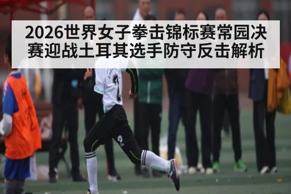2026世界女子拳击锦标赛常园决赛迎战土耳其选手防守反击解析