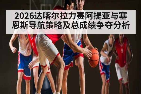 2026达喀尔拉力赛阿提亚与塞恩斯导航策略及总成绩争夺分析